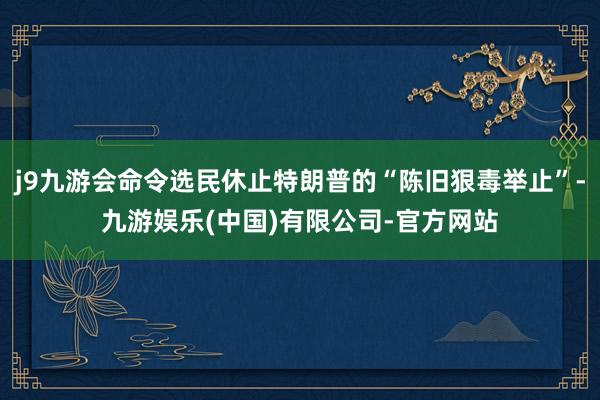 j9九游会命令选民休止特朗普的“陈旧狠毒举止”-九游娱乐(中国)有限公司-官方网站