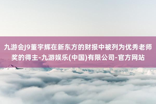 九游会J9董宇辉在新东方的财报中被列为优秀老师奖的得主-九游娱乐(中国)有限公司-官方网站