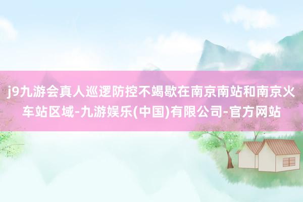 j9九游会真人巡逻防控不竭歇在南京南站和南京火车站区域-九游娱乐(中国)有限公司-官方网站