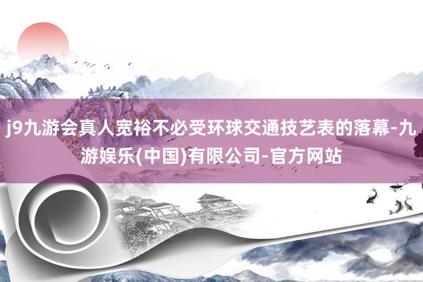 j9九游会真人宽裕不必受环球交通技艺表的落幕-九游娱乐(中国)有限公司-官方网站