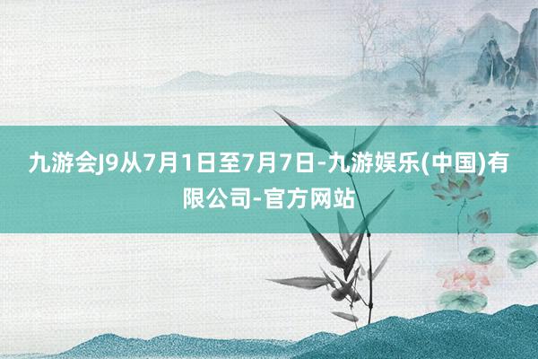 九游会J9从7月1日至7月7日-九游娱乐(中国)有限公司-官方网站