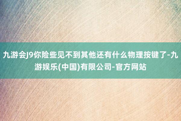九游会J9你险些见不到其他还有什么物理按键了-九游娱乐(中国)有限公司-官方网站