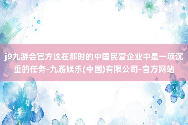 j9九游会官方这在那时的中国民营企业中是一项沉重的任务-九游娱乐(中国)有限公司-官方网站
