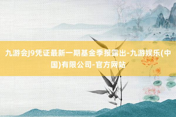 九游会J9凭证最新一期基金季报露出-九游娱乐(中国)有限公司-官方网站