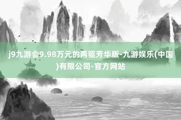 j9九游会9.98万元的两驱芳华版-九游娱乐(中国)有限公司-官方网站
