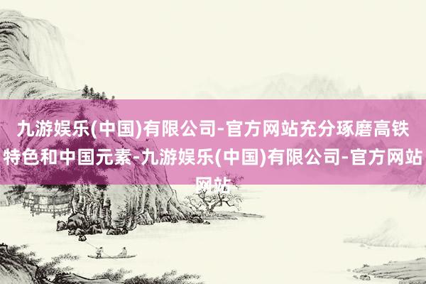 九游娱乐(中国)有限公司-官方网站充分琢磨高铁特色和中国元素-九游娱乐(中国)有限公司-官方网站