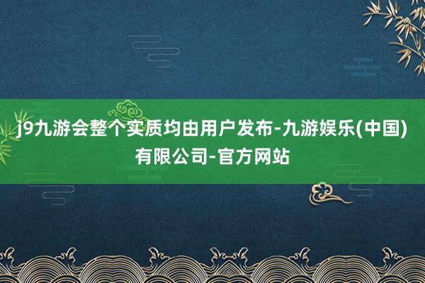 j9九游会整个实质均由用户发布-九游娱乐(中国)有限公司-官方网站
