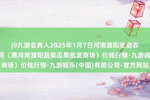 j9九游会真人2025年1月7日河南濮阳宏进农副居品批发商场有限公司(原河南濮阳蔬菜瓜果批发商场)价钱行情-九游娱乐(中国)有限公司-官方网站