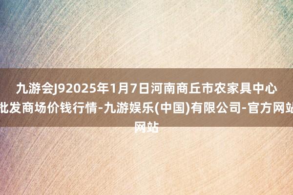 九游会J92025年1月7日河南商丘市农家具中心批发商场价钱行情-九游娱乐(中国)有限公司-官方网站