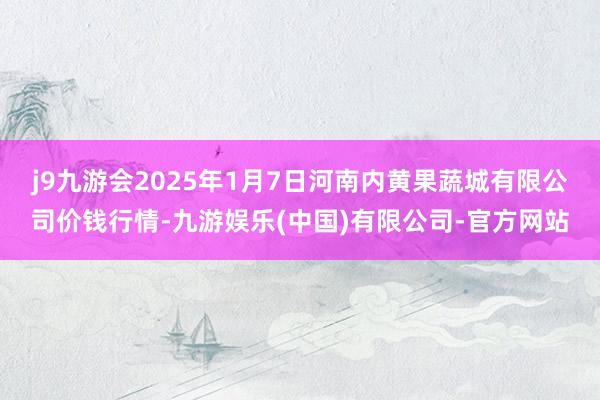 j9九游会2025年1月7日河南内黄果蔬城有限公司价钱行情-九游娱乐(中国)有限公司-官方网站