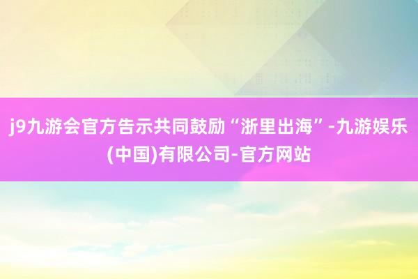 j9九游会官方告示共同鼓励“浙里出海”-九游娱乐(中国)有限公司-官方网站