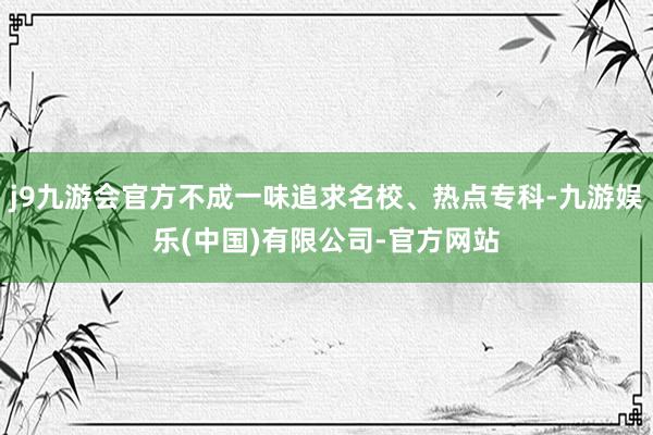 j9九游会官方不成一味追求名校、热点专科-九游娱乐(中国)有限公司-官方网站