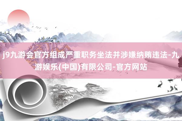 j9九游会官方组成严重职务坐法并涉嫌纳贿违法-九游娱乐(中国)有限公司-官方网站