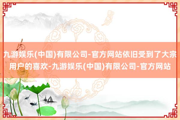 九游娱乐(中国)有限公司-官方网站依旧受到了大宗用户的喜欢-九游娱乐(中国)有限公司-官方网站
