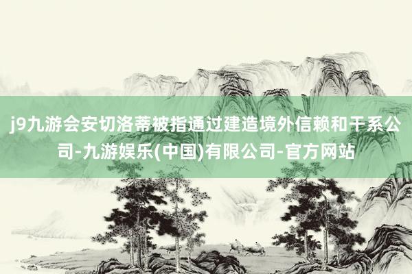 j9九游会安切洛蒂被指通过建造境外信赖和干系公司-九游娱乐(中国)有限公司-官方网站