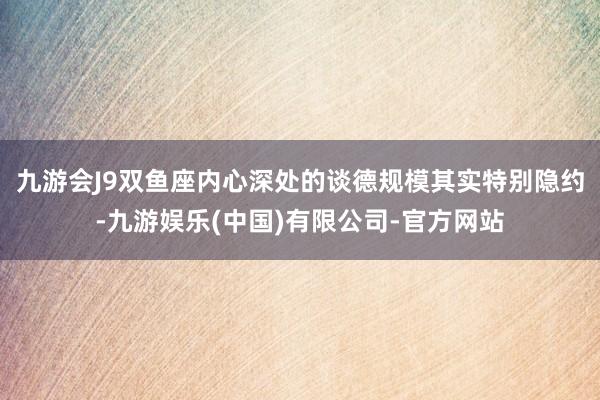 九游会J9双鱼座内心深处的谈德规模其实特别隐约-九游娱乐(中国)有限公司-官方网站