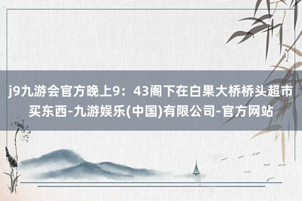 j9九游会官方晚上9：43阁下在白果大桥桥头超市买东西-九游娱乐(中国)有限公司-官方网站