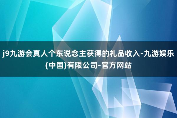j9九游会真人个东说念主获得的礼品收入-九游娱乐(中国)有限公司-官方网站