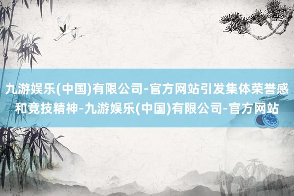 九游娱乐(中国)有限公司-官方网站引发集体荣誉感和竞技精神-九游娱乐(中国)有限公司-官方网站