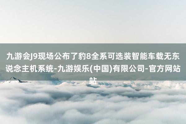 九游会J9现场公布了豹8全系可选装智能车载无东说念主机系统-九游娱乐(中国)有限公司-官方网站
