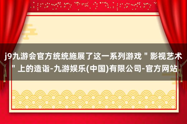 j9九游会官方统统施展了这一系列游戏＂影视艺术＂上的造诣-九游娱乐(中国)有限公司-官方网站