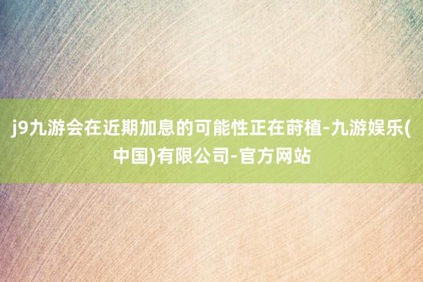 j9九游会在近期加息的可能性正在莳植-九游娱乐(中国)有限公司-官方网站