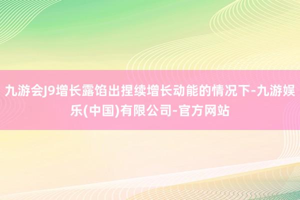 九游会J9增长露馅出捏续增长动能的情况下-九游娱乐(中国)有限公司-官方网站