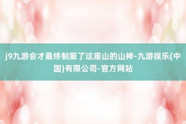 j9九游会才最终制服了这座山的山神-九游娱乐(中国)有限公司-官方网站
