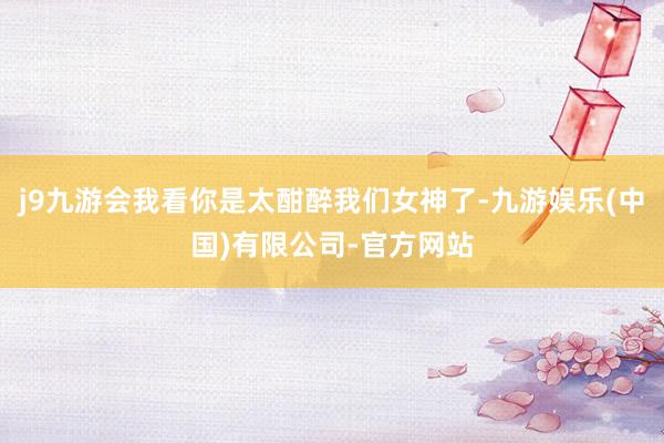 j9九游会我看你是太酣醉我们女神了-九游娱乐(中国)有限公司-官方网站