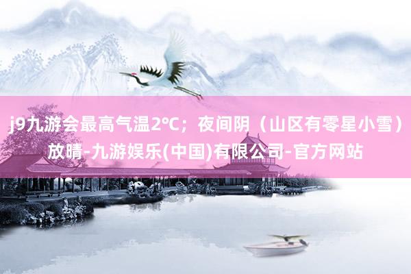 j9九游会最高气温2℃；夜间阴（山区有零星小雪）放晴-九游娱乐(中国)有限公司-官方网站