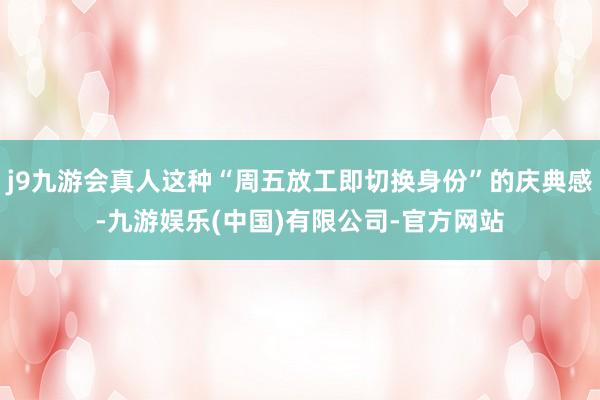 j9九游会真人这种“周五放工即切换身份”的庆典感-九游娱乐(中国)有限公司-官方网站