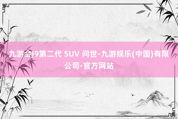 九游会J9第二代 SUV 问世-九游娱乐(中国)有限公司-官方网站