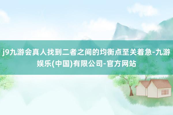 j9九游会真人找到二者之间的均衡点至关着急-九游娱乐(中国)有限公司-官方网站