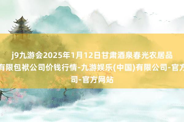 j9九游会2025年1月12日甘肃酒泉春光农居品市集有限包袱公司价钱行情-九游娱乐(中国)有限公司-官方网站