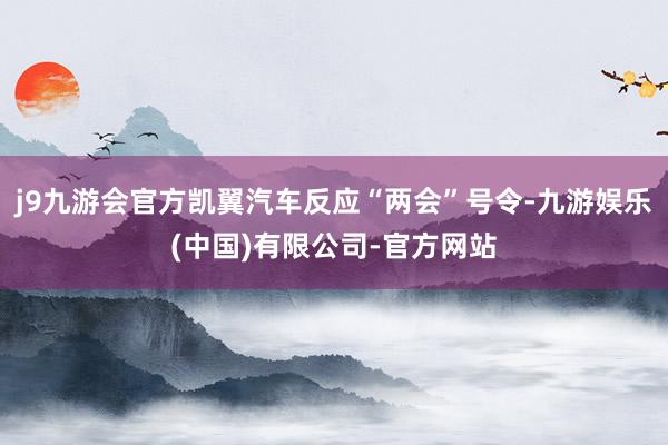 j9九游会官方凯翼汽车反应“两会”号令-九游娱乐(中国)有限公司-官方网站
