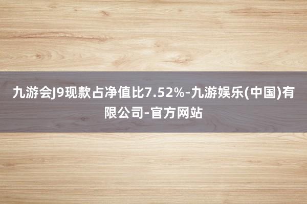 九游会J9现款占净值比7.52%-九游娱乐(中国)有限公司-官方网站