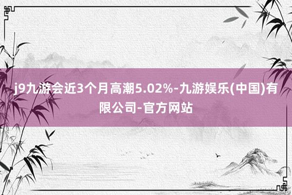 j9九游会近3个月高潮5.02%-九游娱乐(中国)有限公司-官方网站