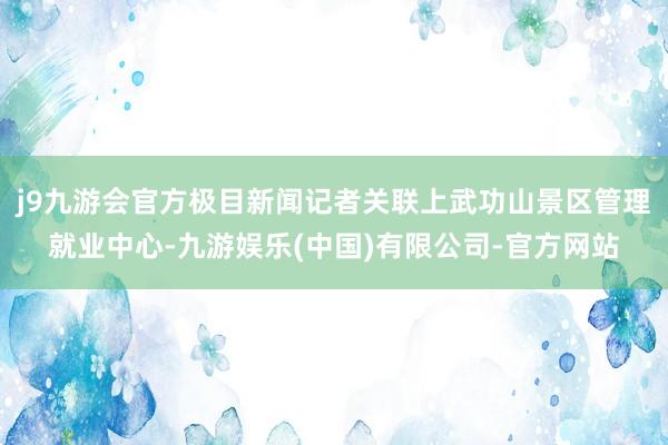j9九游会官方极目新闻记者关联上武功山景区管理就业中心-九游娱乐(中国)有限公司-官方网站