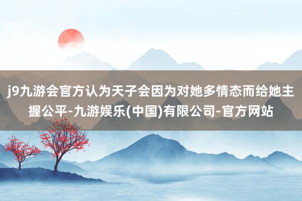 j9九游会官方认为天子会因为对她多情态而给她主握公平-九游娱乐(中国)有限公司-官方网站