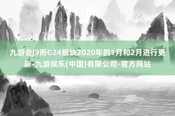 九游会J9而G24版块2020年的1月和2月进行更新-九游娱乐(中国)有限公司-官方网站