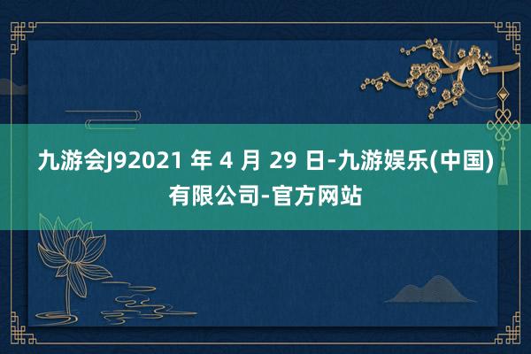 九游会J92021 年 4 月 29 日-九游娱乐(中国)有限公司-官方网站