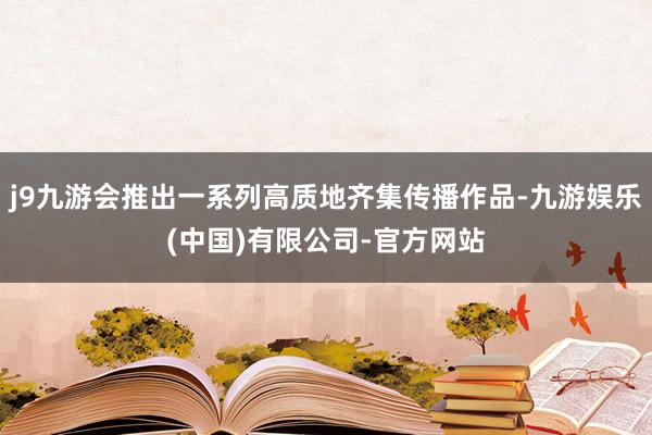 j9九游会推出一系列高质地齐集传播作品-九游娱乐(中国)有限公司-官方网站