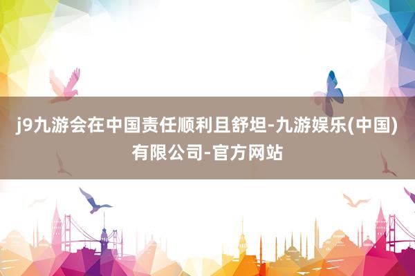 j9九游会在中国责任顺利且舒坦-九游娱乐(中国)有限公司-官方网站