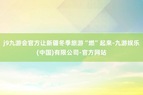 j9九游会官方让新疆冬季旅游“燃”起来-九游娱乐(中国)有限公司-官方网站