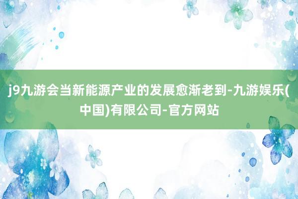 j9九游会当新能源产业的发展愈渐老到-九游娱乐(中国)有限公司-官方网站