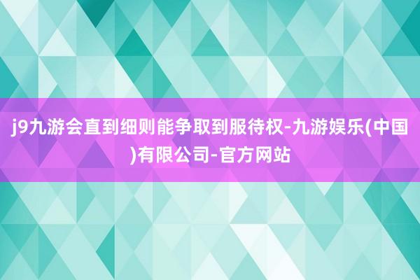j9九游会直到细则能争取到服待权-九游娱乐(中国)有限公司-官方网站