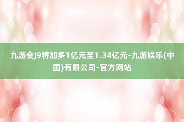 九游会J9将加多1亿元至1.34亿元-九游娱乐(中国)有限公司-官方网站