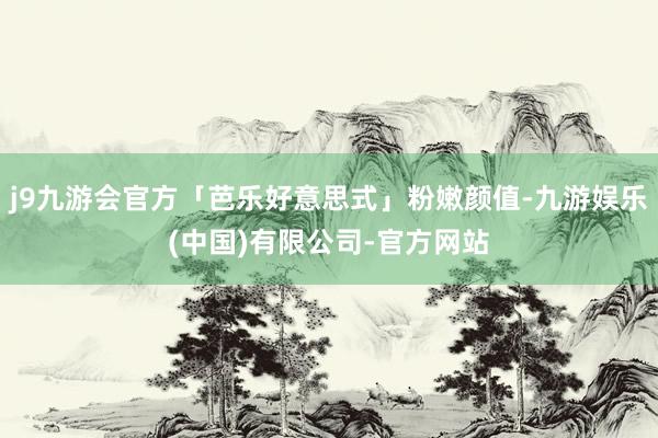 j9九游会官方「芭乐好意思式」粉嫩颜值-九游娱乐(中国)有限公司-官方网站