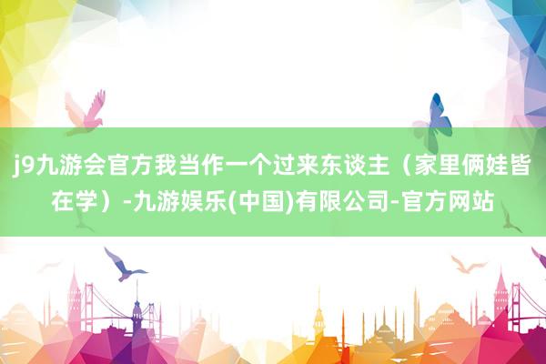 j9九游会官方我当作一个过来东谈主（家里俩娃皆在学）-九游娱乐(中国)有限公司-官方网站