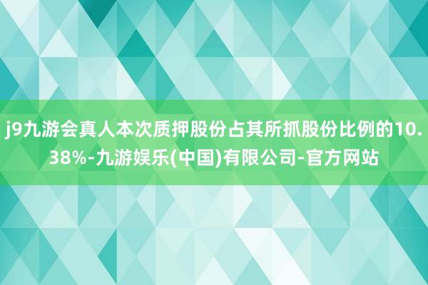 j9九游会真人本次质押股份占其所抓股份比例的10.38%-九游娱乐(中国)有限公司-官方网站